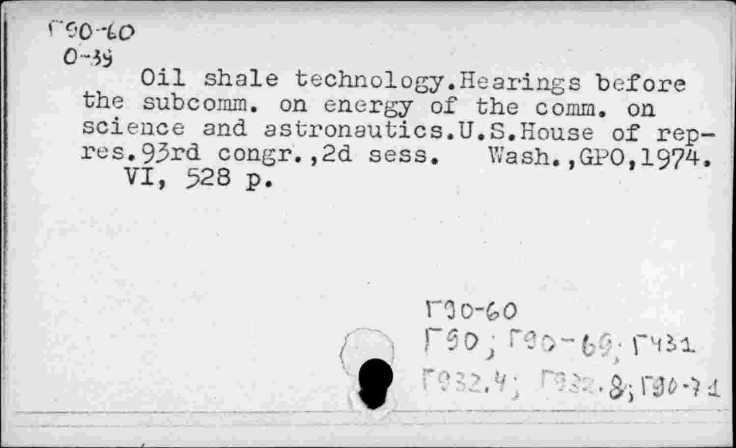 ﻿'C.'0‘LO
Oil shale technology.Hearings before the subcomm, on energy of the comm, on science and astronautics.U.S.House of rep-res. 93rd congr.,2d sess. Wash.,GPO.1974.
VI, 528 p.
roo-to